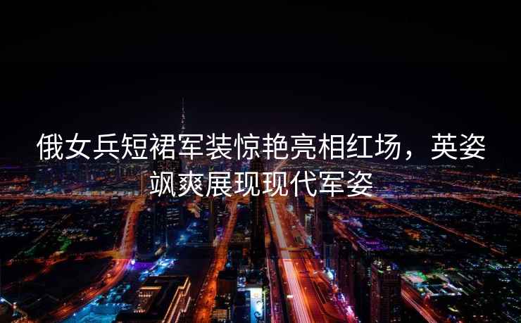 俄女兵短裙軍裝驚艷亮相紅場(chǎng)，英姿颯爽展現(xiàn)現(xiàn)代軍姿