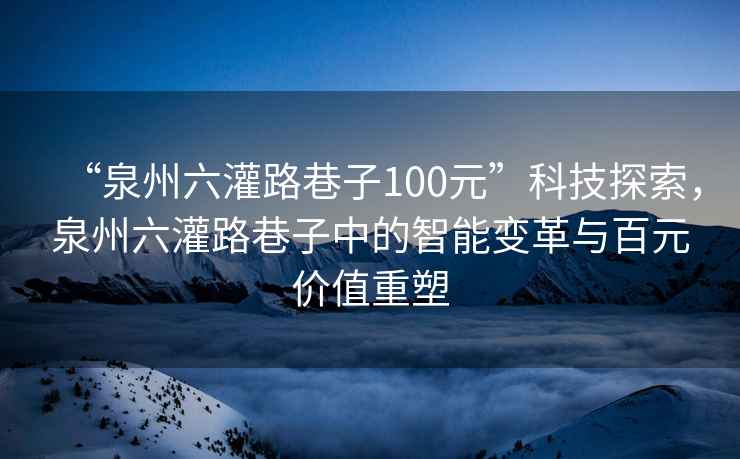 “泉州六灌路巷子100元”科技探索，泉州六灌路巷子中的智能變革與百元價(jià)值重塑