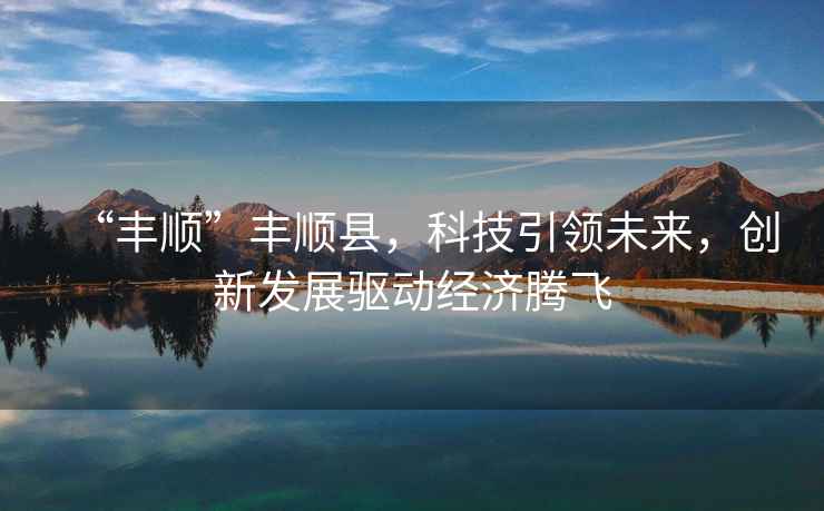“豐順”豐順縣，科技引領(lǐng)未來，創(chuàng)新發(fā)展驅(qū)動(dòng)經(jīng)濟(jì)騰飛