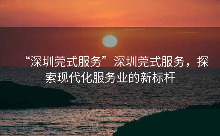 “深圳莞式服務(wù)”深圳莞式服務(wù)，探索現(xiàn)代化服務(wù)業(yè)的新標(biāo)桿