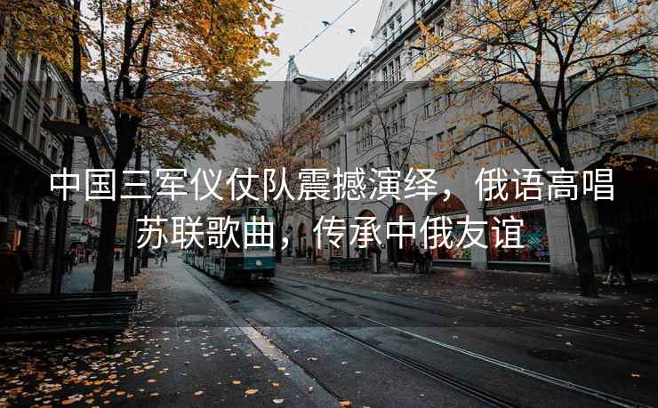 中國三軍儀仗隊震撼演繹，俄語高唱蘇聯(lián)歌曲，傳承中俄友誼