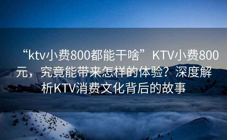 “ktv小費800都能干啥”KTV小費800元，究竟能帶來怎樣的體驗？深度解析KTV消費文化背后的故事