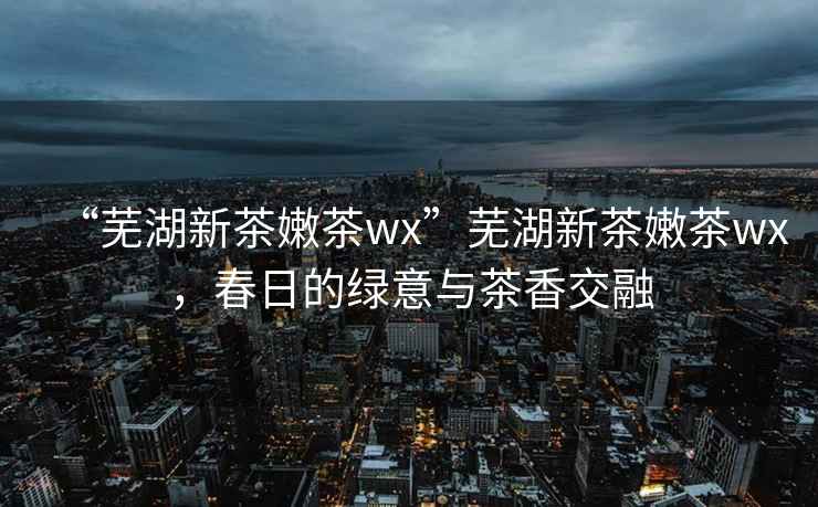 “蕪湖新茶嫩茶wx”蕪湖新茶嫩茶wx，春日的綠意與茶香交融
