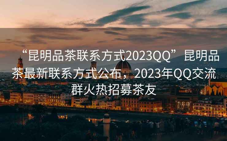 “昆明品茶聯(lián)系方式2023QQ”昆明品茶最新聯(lián)系方式公布，2023年QQ交流群火熱招募茶友