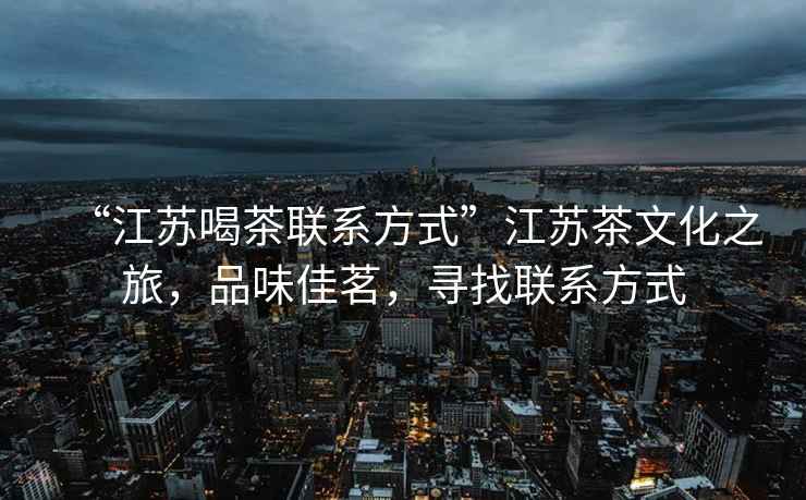 “江蘇喝茶聯(lián)系方式”江蘇茶文化之旅，品味佳茗，尋找聯(lián)系方式