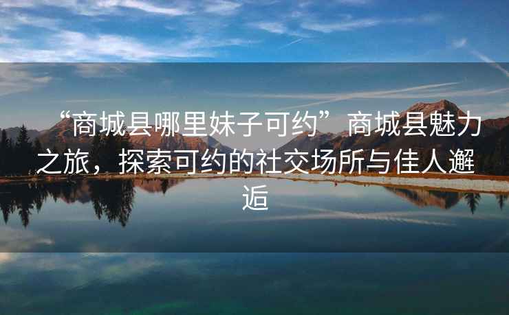 “商城縣哪里妹子可約”商城縣魅力之旅，探索可約的社交場(chǎng)所與佳人邂逅