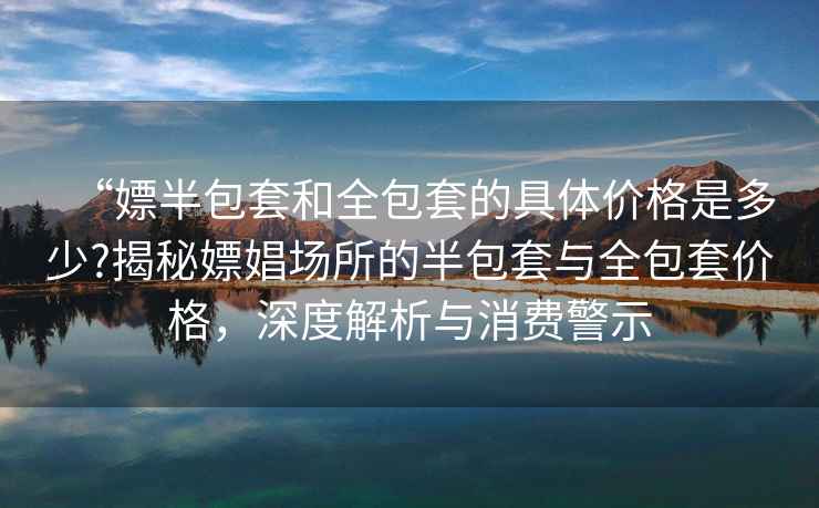 “嫖半包套和全包套的具體價(jià)格是多少?揭秘嫖娼場(chǎng)所的半包套與全包套價(jià)格，深度解析與消費(fèi)警示