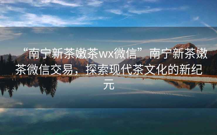 “南寧新茶嫩茶wx微信”南寧新茶嫩茶微信交易，探索現(xiàn)代茶文化的新紀(jì)元