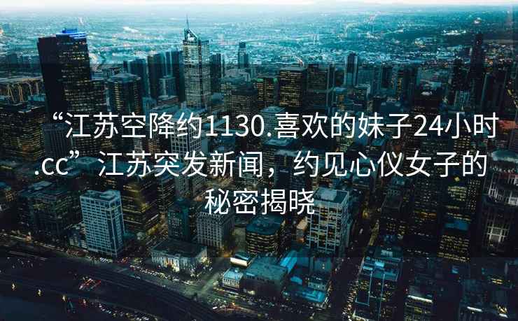 “江蘇空降約1130.喜歡的妹子24小時.cc”江蘇突發(fā)新聞，約見心儀女子的秘密揭曉