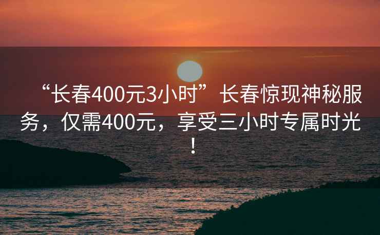 “長春400元3小時”長春驚現(xiàn)神秘服務(wù)，僅需400元，享受三小時專屬時光！