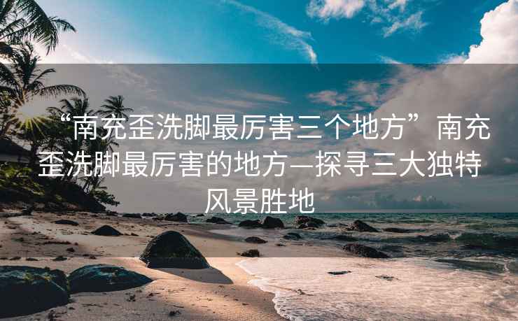 “南充歪洗腳最厲害三個地方”南充歪洗腳最厲害的地方—探尋三大獨特風(fēng)景勝地