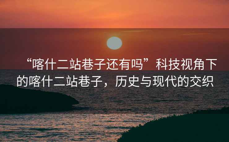 “喀什二站巷子還有嗎”科技視角下的喀什二站巷子，歷史與現(xiàn)代的交織