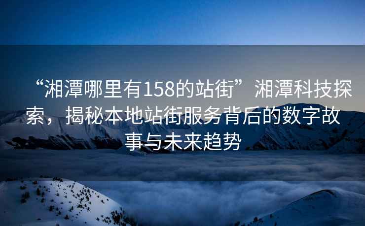 “湘潭哪里有158的站街”湘潭科技探索，揭秘本地站街服務(wù)背后的數(shù)字故事與未來趨勢