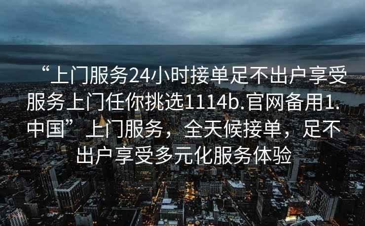 “上門服務(wù)24小時接單足不出戶享受服務(wù)上門任你挑選1114b.官網(wǎng)備用1.中國”上門服務(wù)，全天候接單，足不出戶享受多元化服務(wù)體驗