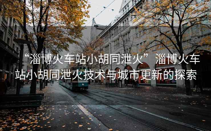 “淄博火車站小胡同泄火”淄博火車站小胡同泄火技術(shù)與城市更新的探索