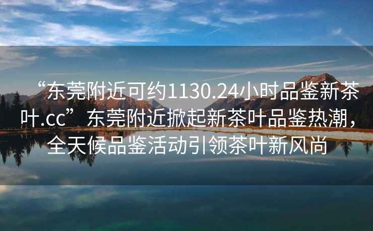 “東莞附近可約1130.24小時品鑒新茶葉.cc”東莞附近掀起新茶葉品鑒熱潮，全天候品鑒活動引領(lǐng)茶葉新風尚
