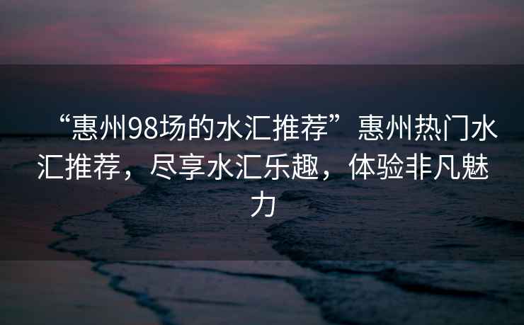 “惠州98場的水匯推薦”惠州熱門水匯推薦，盡享水匯樂趣，體驗非凡魅力