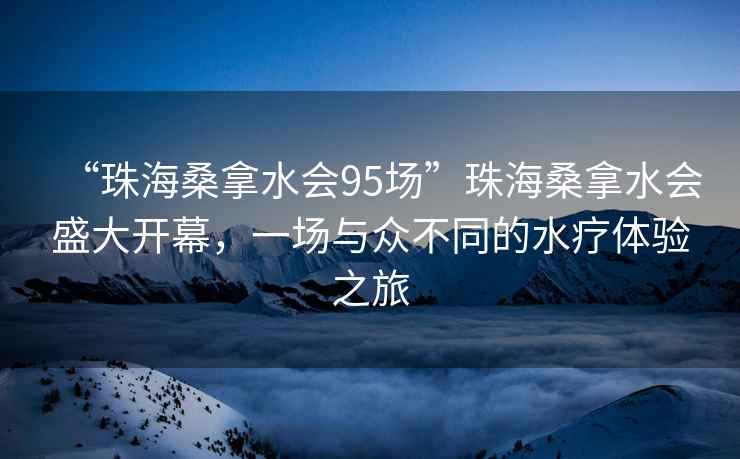 “珠海桑拿水會95場”珠海桑拿水會盛大開幕，一場與眾不同的水療體驗之旅