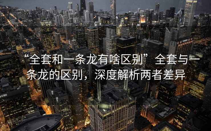 “全套和一條龍有啥區(qū)別”全套與一條龍的區(qū)別，深度解析兩者差異