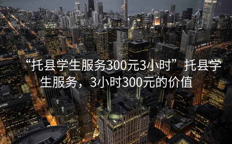“托縣學(xué)生服務(wù)300元3小時”托縣學(xué)生服務(wù)，3小時300元的價值