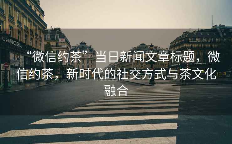 “微信約茶”當日新聞文章標題，微信約茶，新時代的社交方式與茶文化融合