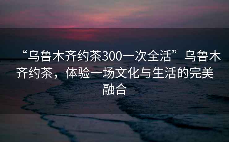 “烏魯木齊約茶300一次全活”烏魯木齊約茶，體驗(yàn)一場文化與生活的完美融合