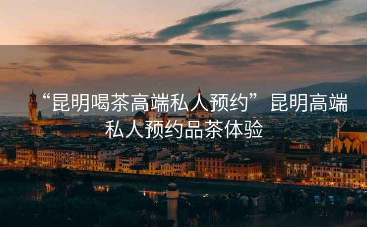 “昆明喝茶高端私人預約”昆明高端私人預約品茶體驗