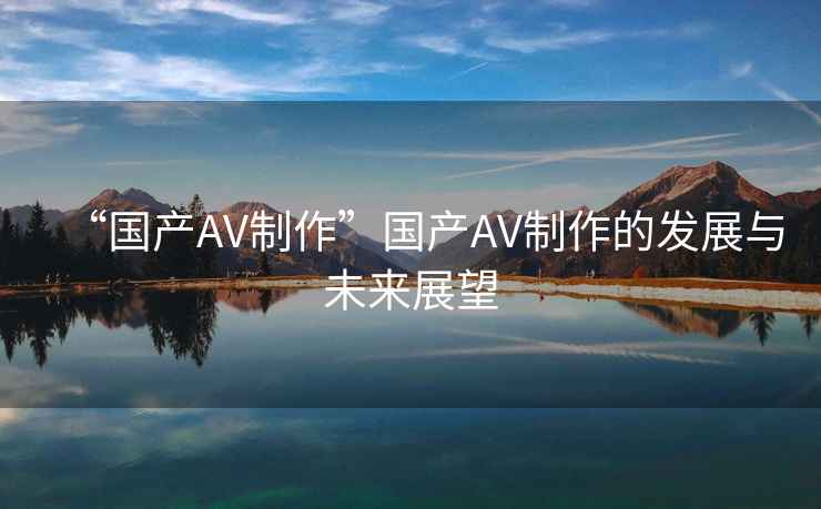 “國產(chǎn)AV制作”國產(chǎn)AV制作的發(fā)展與未來展望