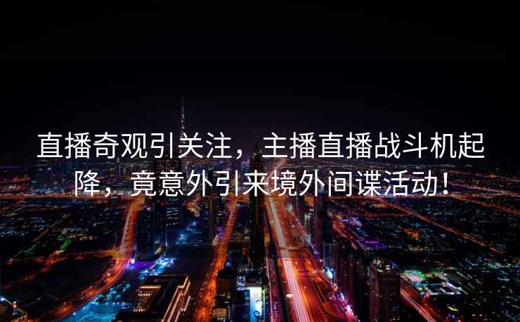 直播奇觀引關(guān)注，主播直播戰(zhàn)斗機(jī)起降，竟意外引來境外間諜活動(dòng)！