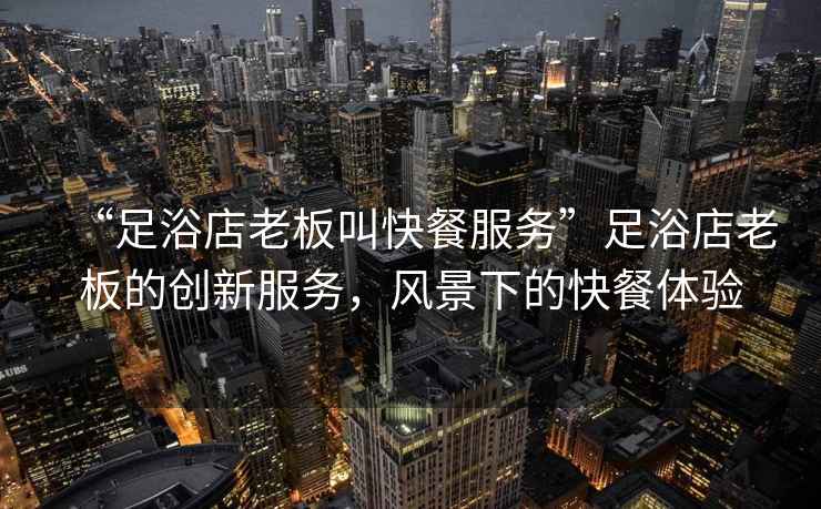 “足浴店老板叫快餐服務(wù)”足浴店老板的創(chuàng)新服務(wù)，風(fēng)景下的快餐體驗(yàn)