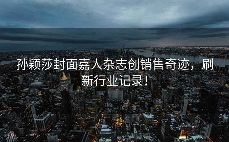 孫穎莎封面嘉人雜志創(chuàng)銷售奇跡，刷新行業(yè)記錄！