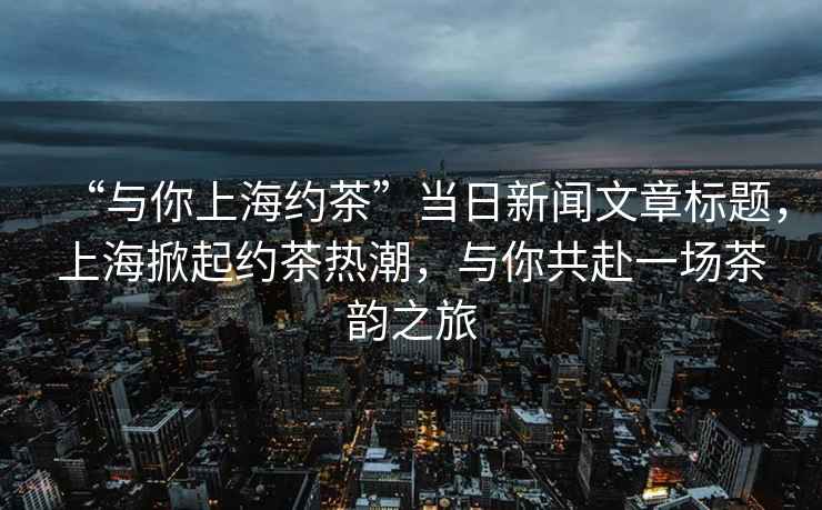 “與你上海約茶”當(dāng)日新聞文章標(biāo)題，上海掀起約茶熱潮，與你共赴一場(chǎng)茶韻之旅