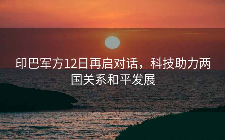 印巴軍方12日再啟對(duì)話，科技助力兩國(guó)關(guān)系和平發(fā)展