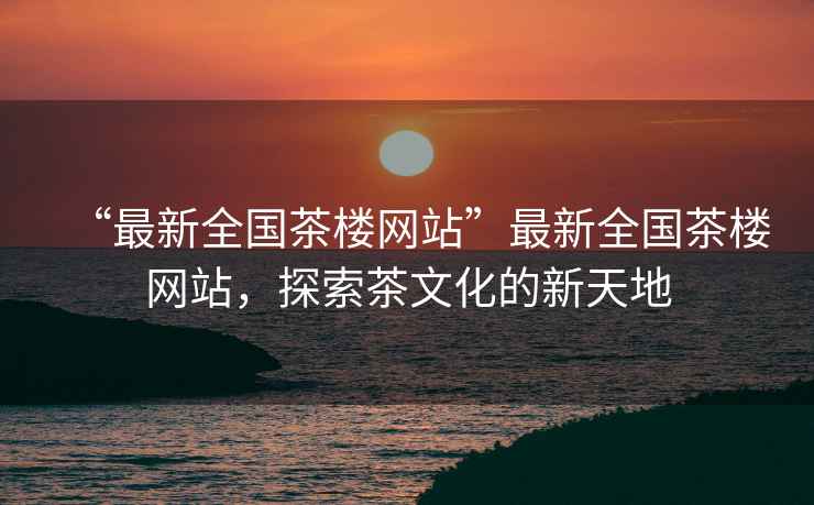 “最新全國茶樓網(wǎng)站”最新全國茶樓網(wǎng)站，探索茶文化的新天地