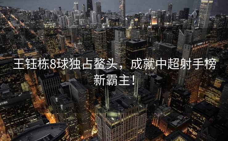 王鈺棟8球獨(dú)占鰲頭，成就中超射手榜新霸主！
