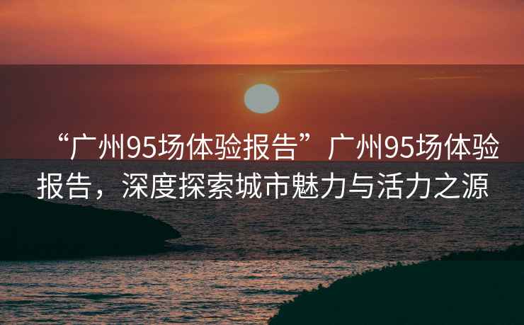 “廣州95場體驗(yàn)報(bào)告”廣州95場體驗(yàn)報(bào)告，深度探索城市魅力與活力之源