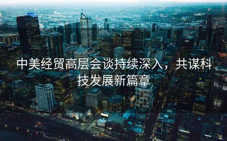中美經(jīng)貿(mào)高層會談持續(xù)深入，共謀科技發(fā)展新篇章