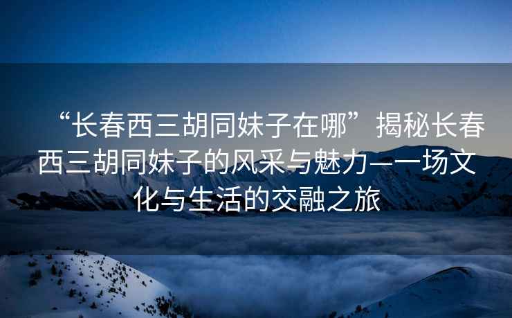 “長春西三胡同妹子在哪”揭秘長春西三胡同妹子的風采與魅力—一場文化與生活的交融之旅