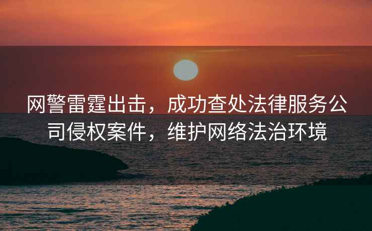 網(wǎng)警雷霆出擊，成功查處法律服務(wù)公司侵權(quán)案件，維護(hù)網(wǎng)絡(luò)法治環(huán)境