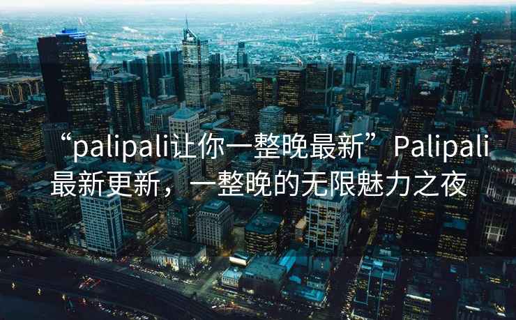 “palipali讓你一整晚最新”Palipali最新更新，一整晚的無限魅力之夜