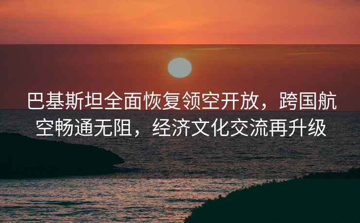 巴基斯坦全面恢復領空開放，跨國航空暢通無阻，經(jīng)濟文化交流再升級
