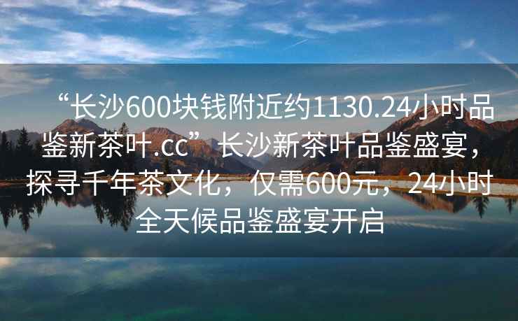 “長沙600塊錢附近約1130.24小時品鑒新茶葉.cc”長沙新茶葉品鑒盛宴，探尋千年茶文化，僅需600元，24小時全天候品鑒盛宴開啟