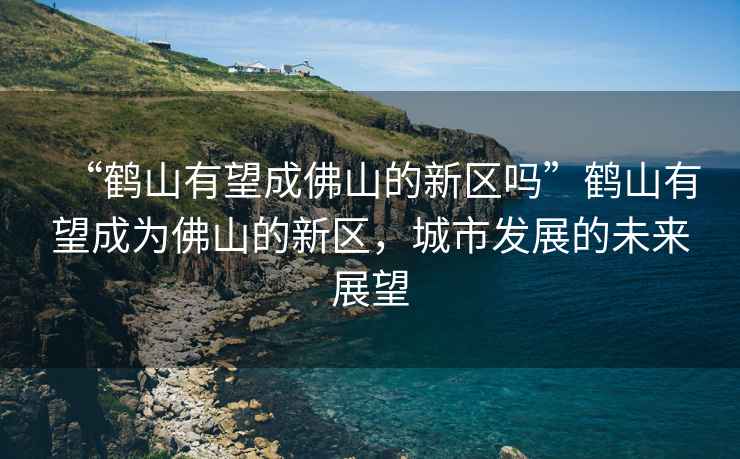 “鶴山有望成佛山的新區(qū)嗎”鶴山有望成為佛山的新區(qū)，城市發(fā)展的未來(lái)展望