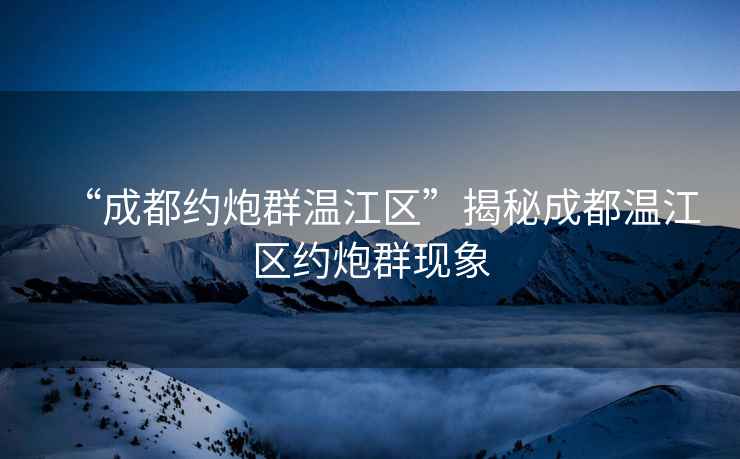 “成都約炮群溫江區(qū)”揭秘成都溫江區(qū)約炮群現(xiàn)象