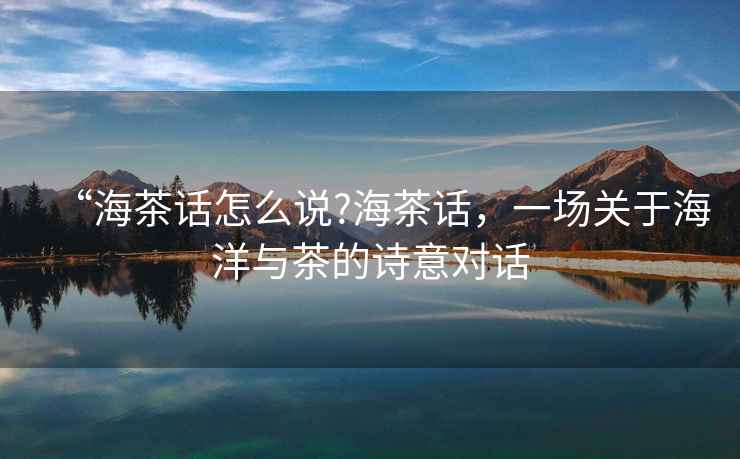“海茶話怎么說(shuō)?海茶話，一場(chǎng)關(guān)于海洋與茶的詩(shī)意對(duì)話