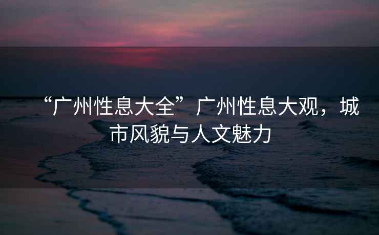 “廣州性息大全”廣州性息大觀，城市風(fēng)貌與人文魅力