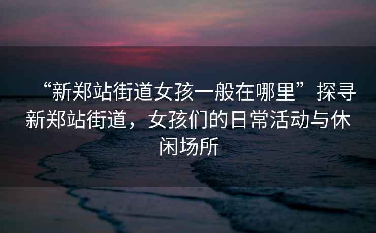 “新鄭站街道女孩一般在哪里”探尋新鄭站街道，女孩們的日?；顒优c休閑場所