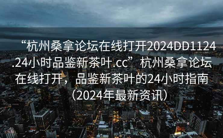 “杭州桑拿論壇在線打開2024DD1124.24小時(shí)品鑒新茶葉.cc”杭州桑拿論壇在線打開，品鑒新茶葉的24小時(shí)指南（2024年最新資訊）