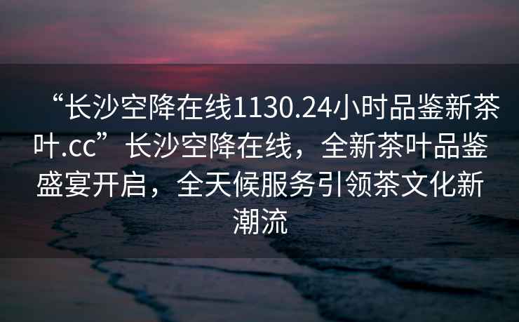“長沙空降在線1130.24小時品鑒新茶葉.cc”長沙空降在線，全新茶葉品鑒盛宴開啟，全天候服務(wù)引領(lǐng)茶文化新潮流