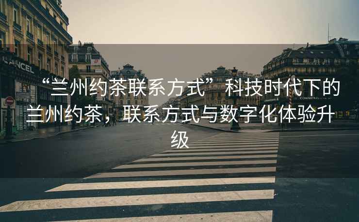“蘭州約茶聯(lián)系方式”科技時代下的蘭州約茶，聯(lián)系方式與數(shù)字化體驗升級